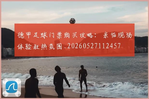 德甲足球门票购买攻略：亲临现场体验狂热氛围_20260527112457