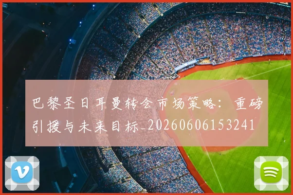 巴黎圣日耳曼转会市场策略:重磅引援与未来目标_20260606153241