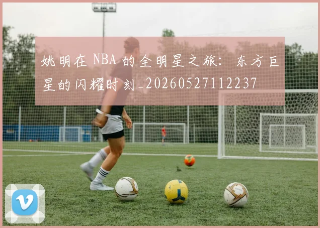姚明在 NBA 的全明星之旅：东方巨星的闪耀时刻_20260527112237