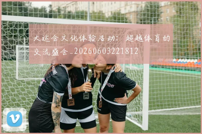大运会文化体验活动:超越体育的交流盛会_20260603221812