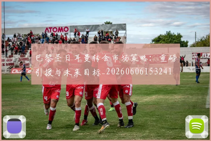 巴黎圣日耳曼转会市场策略：重磅引援与未来目标_20260606153241