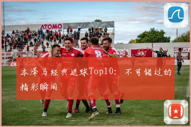 本泽马经典进球Top10:不可错过的精彩瞬间