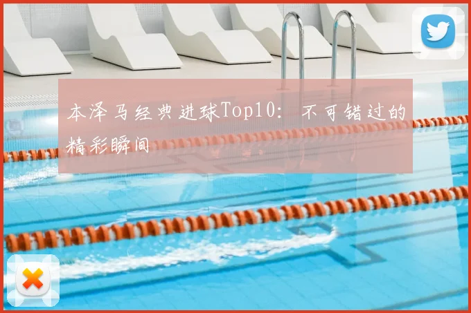 本泽马经典进球Top10：不可错过的精彩瞬间
