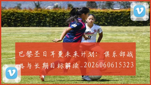 巴黎圣日耳曼未来计划:俱乐部战略与长期目标解读_20260606153235