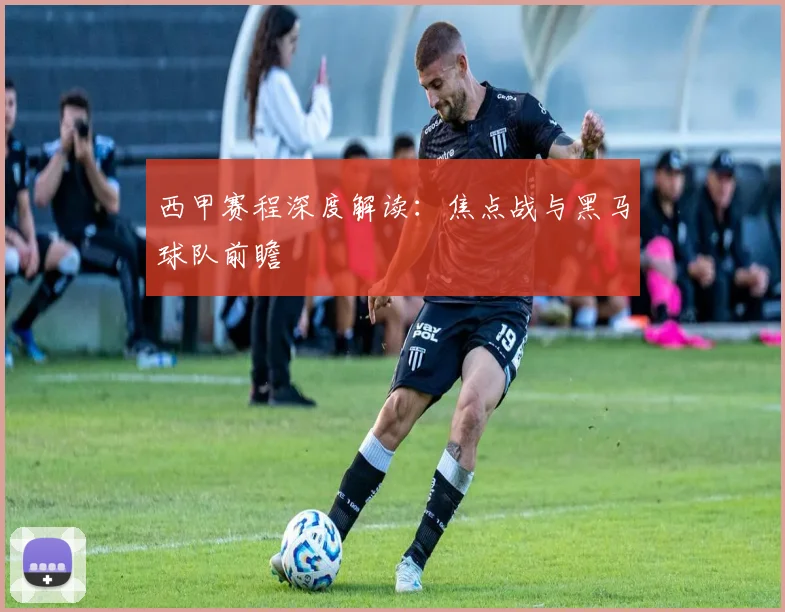 西甲赛程深度解读：焦点战与黑马球队前瞻