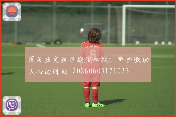 国足历史经典战役回顾:那些激动人心的时刻_20260605171023